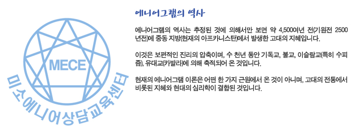 에니어그램의 역사
에니어그램의 역사는 추정된 것에 의해서만 보면 약 4,500여년 전(기원전 2500년전)에 중동 지방(현재의 아프카니스탄)에서 발생한 고대의 지혜입니다. 

이것은 보편적인 진리의 압축이며, 수 천년 동안 기독교, 불교, 이슬람교(특히 수피 즘), 유대교(카발라)에 의해 축적되어 온 것입니다. 

현재의 에니어그램 이론은 어떤 한 가지 근원에서 온 것이 아니며, 고대의 전통에서 비롯된 지혜와 현대의 심리학이 결합된 것입니다. 